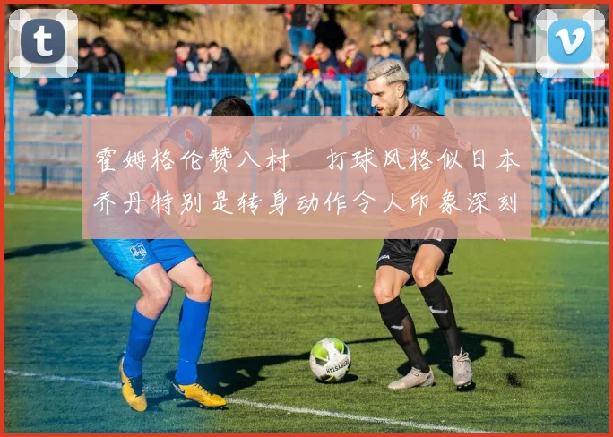 霍姆格伦赞八村塁打球风格似日本乔丹特别是转身动作令人印象深刻