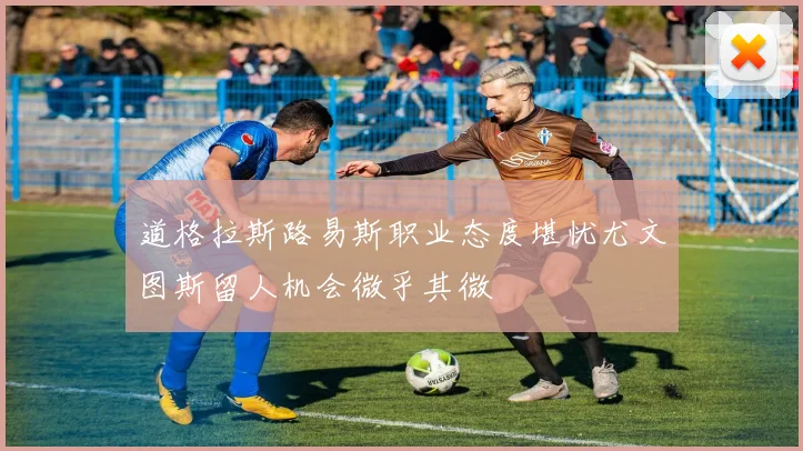 道格拉斯路易斯职业态度堪忧尤文图斯留人机会微乎其微