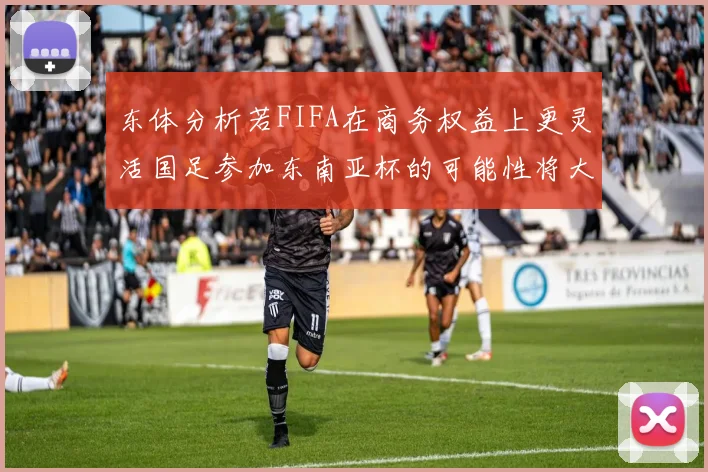 东体分析若FIFA在商务权益上更灵活国足参加东南亚杯的可能性将大增
