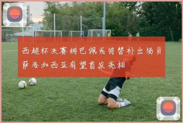 西超杯决赛姆巴佩或将替补出场贡萨洛加西亚有望首发亮相