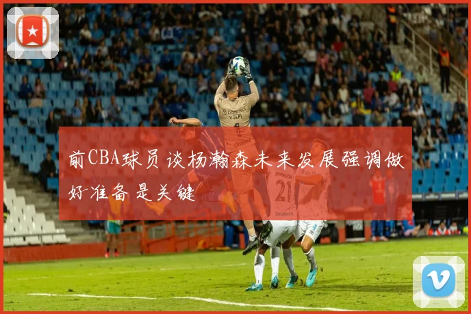 前CBA球员谈杨瀚森未来发展强调做好准备是关键