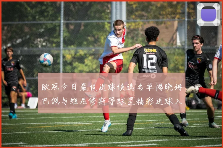 欧冠今日最佳进球候选名单揭晓姆巴佩与维尼修斯等球星精彩进球入围