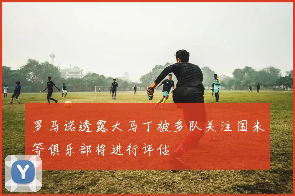 罗马诺透露大马丁被多队关注国米等俱乐部将进行评估
