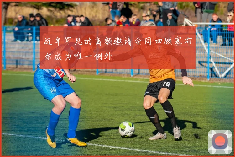近年罕见的高额邀请合同回顾塞布尔成为唯一例外